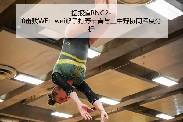 据报道RNG2-0击败WE：wei猴子打野节奏与上中野协同深度分析